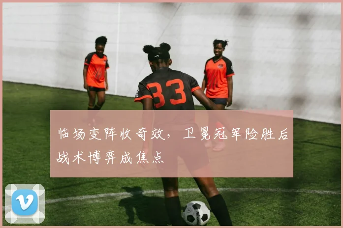 临场变阵收奇效，卫冕冠军险胜后战术博弈成焦点