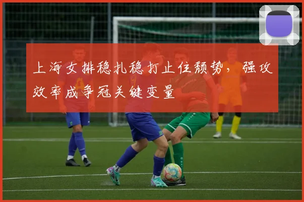 上海女排稳扎稳打止住颓势,强攻效率成争冠关键变量