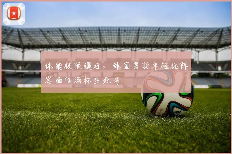 体能极限逼近，韩国男羽年轻化阵容面临汤杯生死考