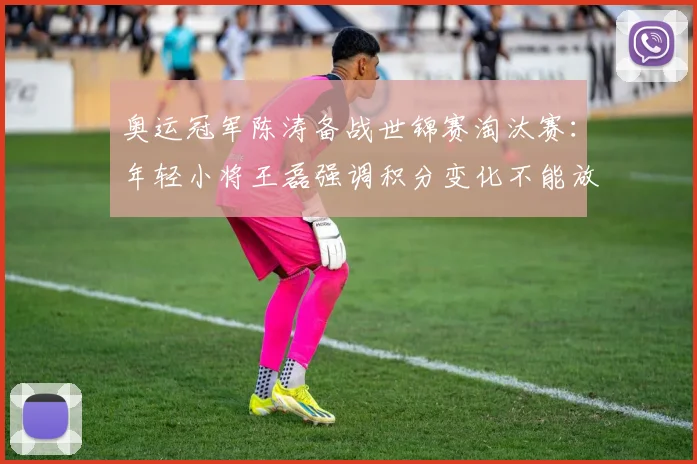 奥运冠军陈涛备战世锦赛淘汰赛:年轻小将王磊强调积分变化不能放松