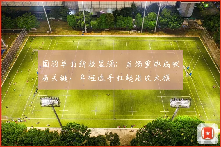 国羽单打新核显现:后场重炮成破局关键,年轻选手扛起进攻大旗