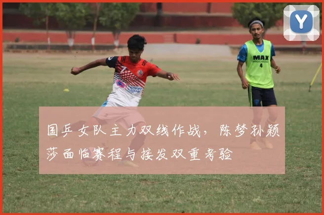 国乒女队主力双线作战,陈梦孙颖莎面临赛程与接发双重考验