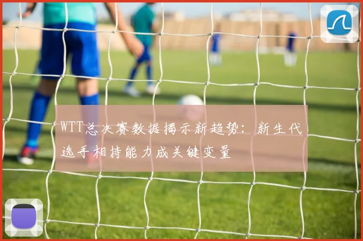 WTT总决赛数据揭示新趋势：新生代选手相持能力成关键变量