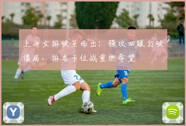 上海女排破茧而出：强攻回暖打破僵局，排名卡位战重燃希望