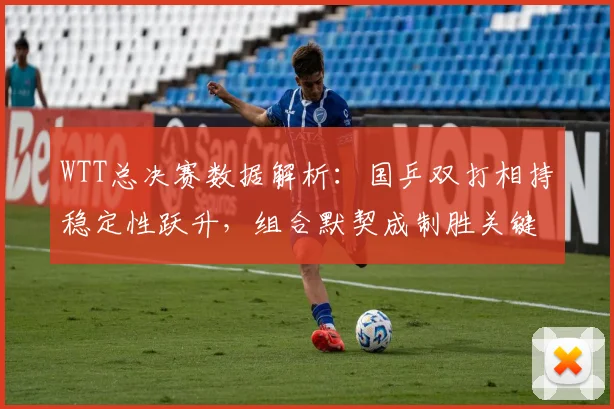 WTT总决赛数据解析:国乒双打相持稳定性跃升,组合默契成制胜关键