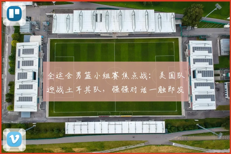 全运会男篮小组赛焦点战：美国队迎战土耳其队，强强对话一触即发