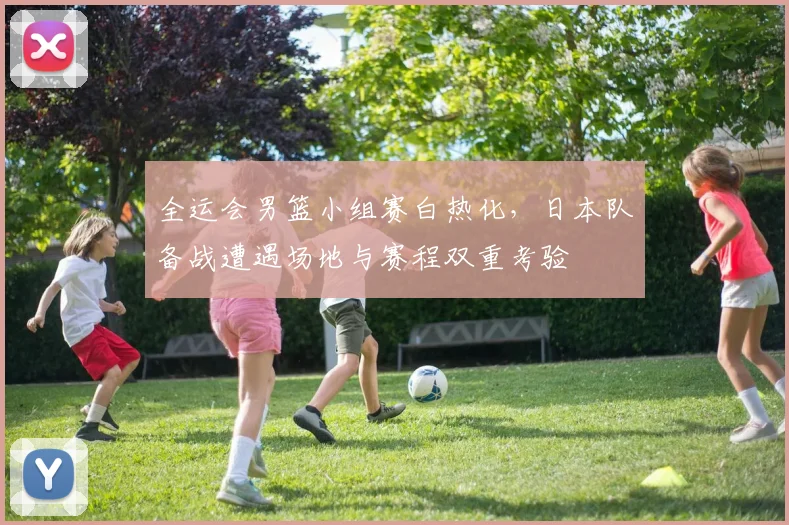 全运会男篮小组赛白热化,日本队备战遭遇场地与赛程双重考验
