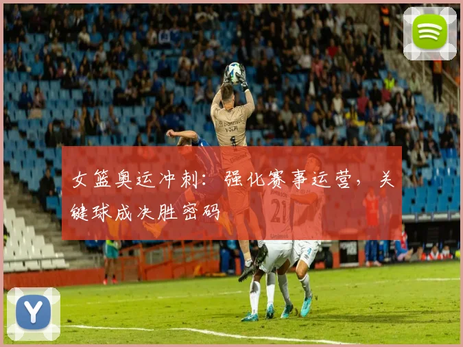 女篮奥运冲刺:强化赛事运营,关键球成决胜密码