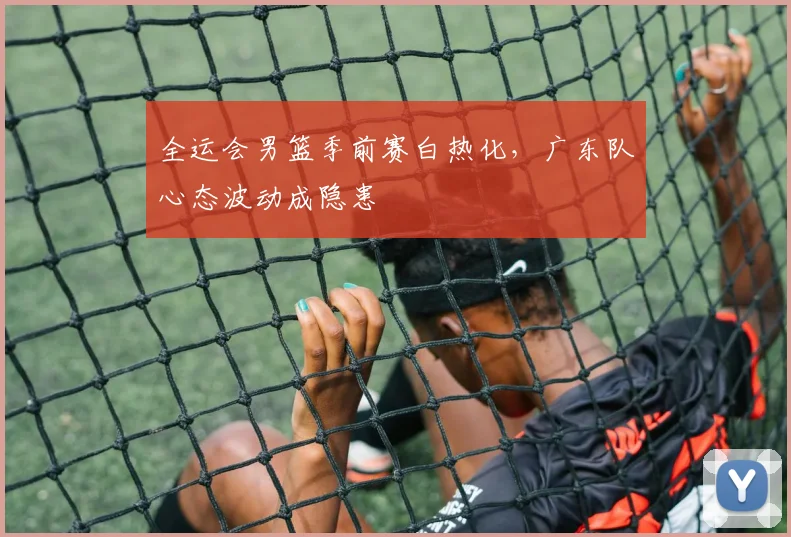 全运会男篮季前赛白热化，广东队心态波动成隐患
