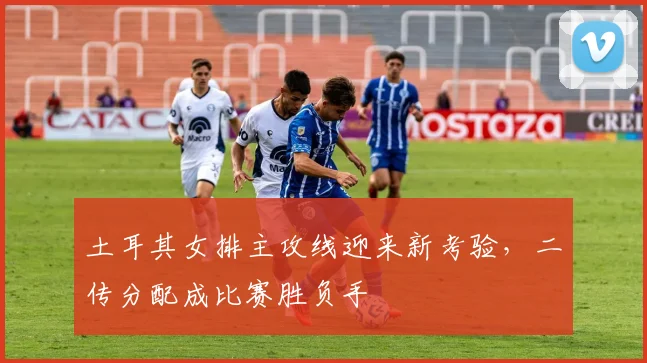 土耳其女排主攻线迎来新考验,二传分配成比赛胜负手