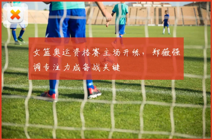 女篮奥运资格赛主场开练,郑薇强调专注力成备战关键