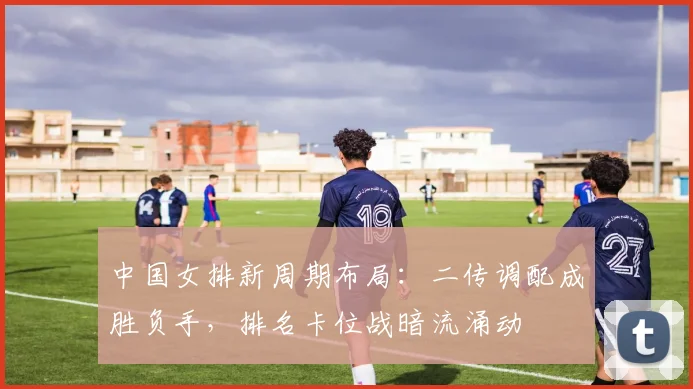 中国女排新周期布局：二传调配成胜负手，排名卡位战暗流涌动