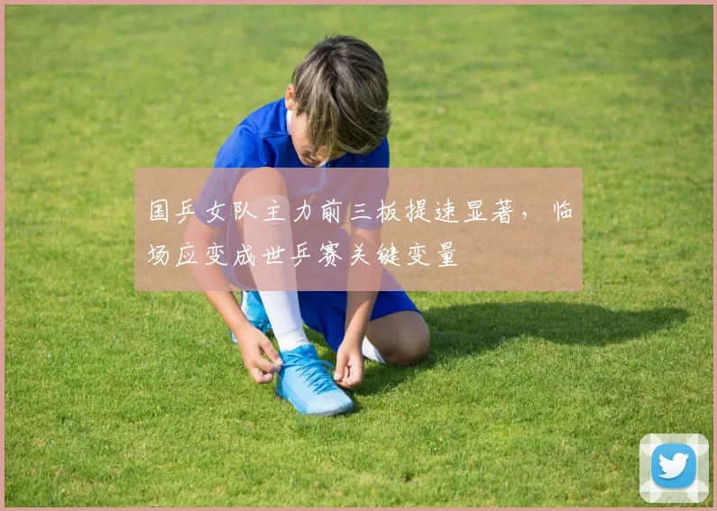 国乒女队主力前三板提速显著，临场应变成世乒赛关键变量