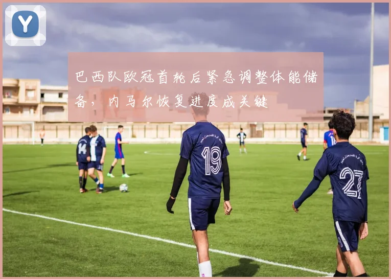 巴西队欧冠首轮后紧急调整体能储备,内马尔恢复进度成关键