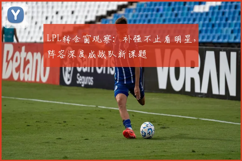 LPL转会窗观察：补强不止看明星，阵容深度成战队新课题