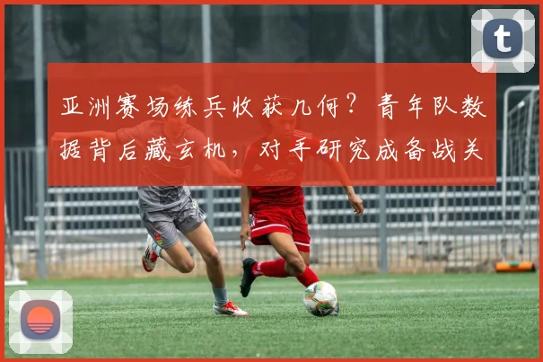 亚洲赛场练兵收获几何?青年队数据背后藏玄机,对手研究成备战关键