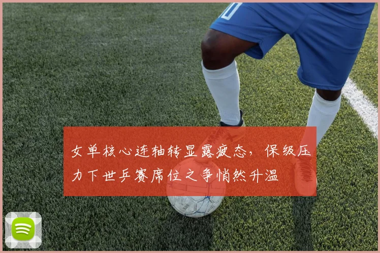女单核心连轴转显露疲态,保级压力下世乒赛席位之争悄然升温