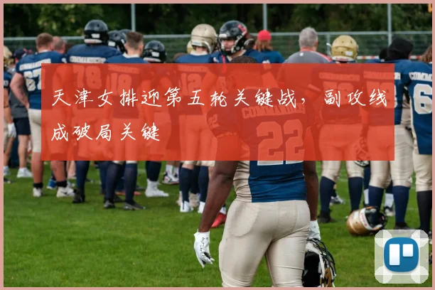 天津女排迎第五轮关键战,副攻线成破局关键