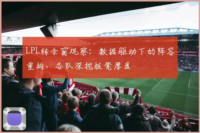 LPL转会窗观察：数据驱动下的阵容重构，各队深挖板凳厚度