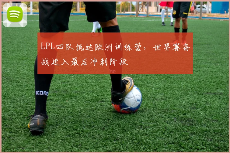LPL四队抵达欧洲训练营，世界赛备战进入最后冲刺阶段