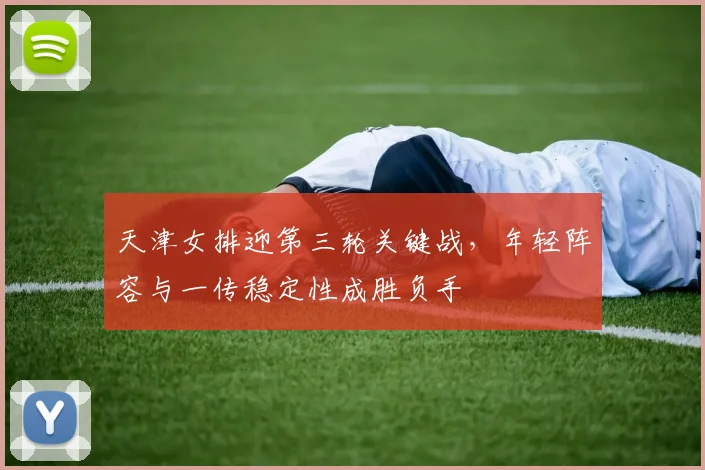 天津女排迎第三轮关键战,年轻阵容与一传稳定性成胜负手
