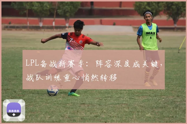 LPL备战新赛季:阵容深度成关键,战队训练重心悄然转移