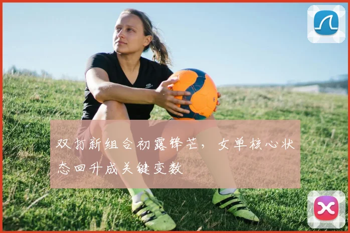 双打新组合初露锋芒，女单核心状态回升成关键变数