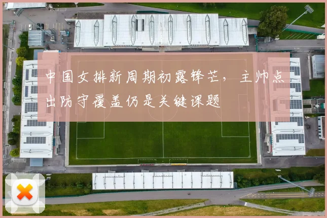 中国女排新周期初露锋芒，主帅点出防守覆盖仍是关键课题