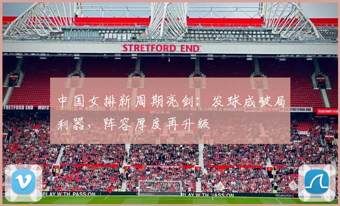 中国女排新周期亮剑：发球成破局利器，阵容厚度再升级