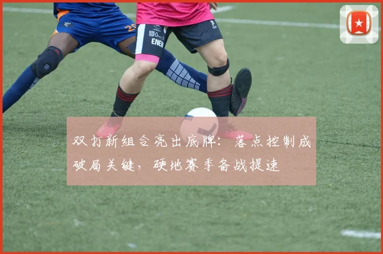 双打新组合亮出底牌：落点控制成破局关键，硬地赛季备战提速