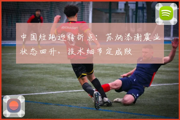 中国短跑迎转折点：苏炳添谢震业状态回升，技术细节定成败