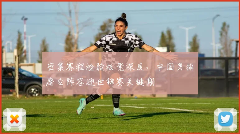 密集赛程检验板凳深度,中国男排磨合阵容迎世锦赛关键期