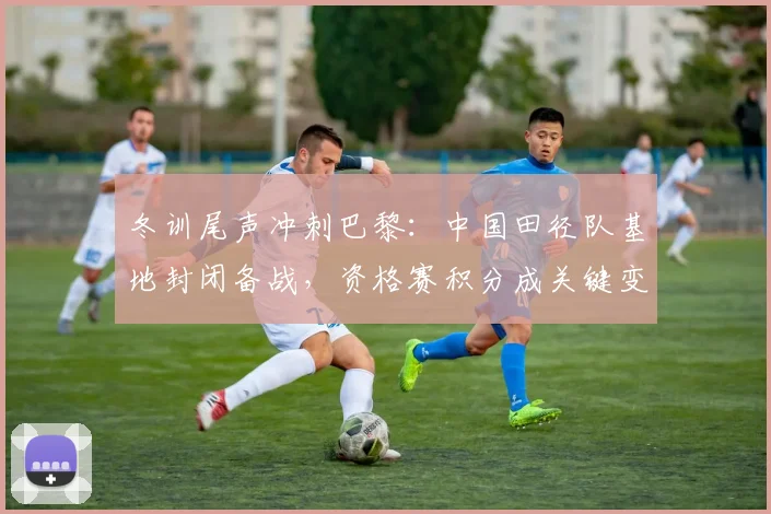冬训尾声冲刺巴黎：中国田径队基地封闭备战，资格赛积分成关键变量