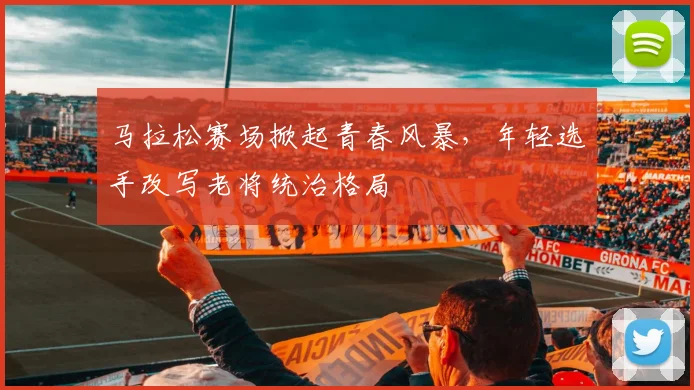 马拉松赛场掀起青春风暴，年轻选手改写老将统治格局