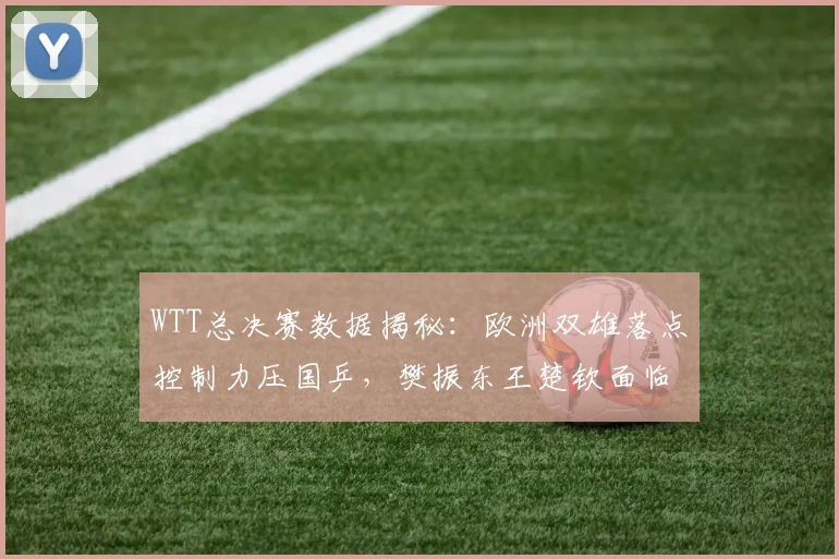 WTT总决赛数据揭秘：欧洲双雄落点控制力压国乒，樊振东王楚钦面临新挑战