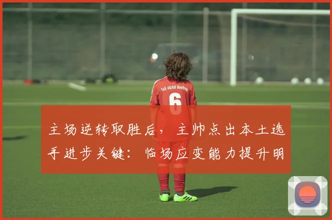 主场逆转取胜后，主帅点出本土选手进步关键：临场应变能力提升明显