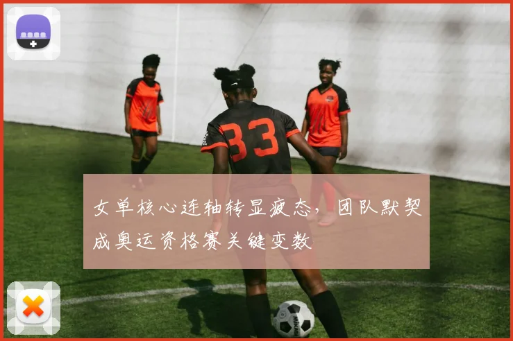女单核心连轴转显疲态,团队默契成奥运资格赛关键变数