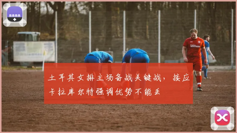 土耳其女排主场备战关键战,接应卡拉库尔特强调优势不能丢