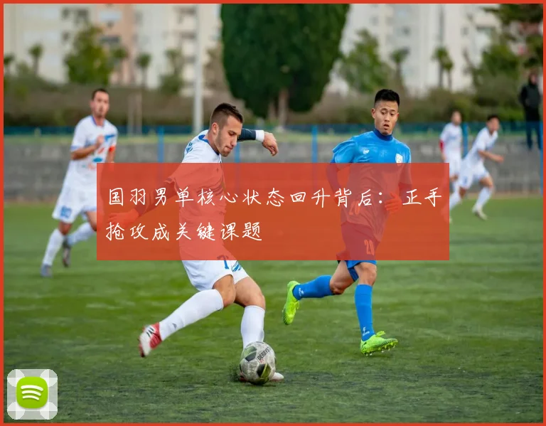 国羽男单核心状态回升背后:正手抢攻成关键课题
