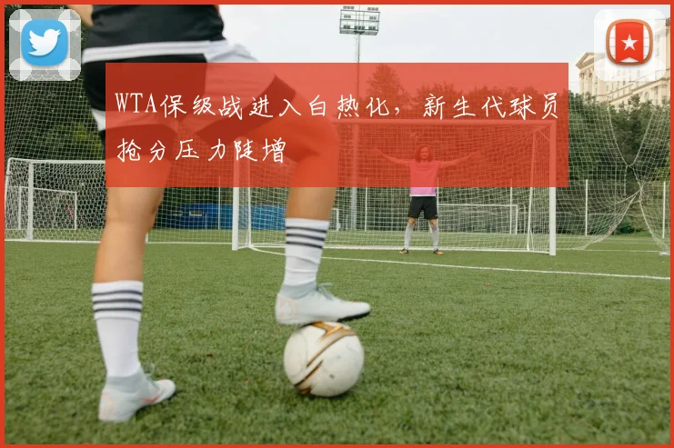 WTA保级战进入白热化，新生代球员抢分压力陡增
