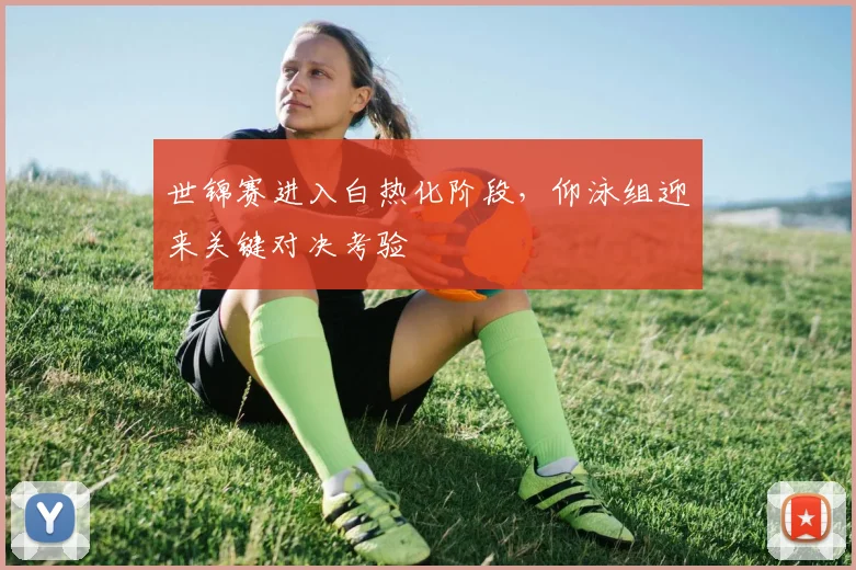 世锦赛进入白热化阶段，仰泳组迎来关键对决考验