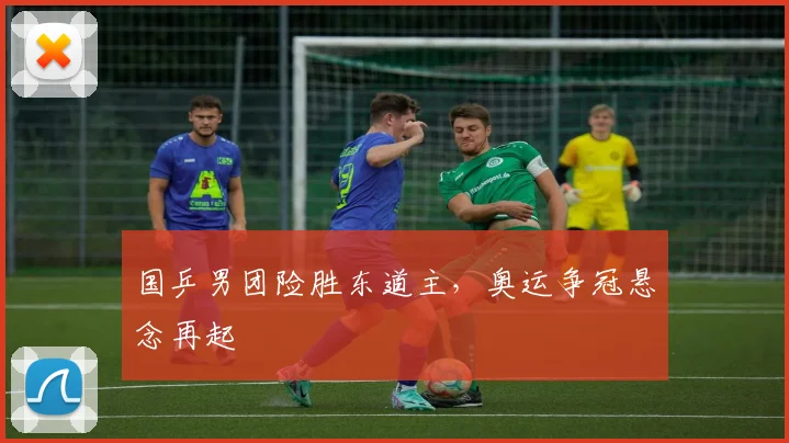 国乒男团险胜东道主,奥运争冠悬念再起