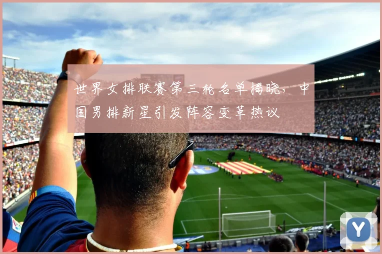 世界女排联赛第三轮名单揭晓，中国男排新星引发阵容变革热议