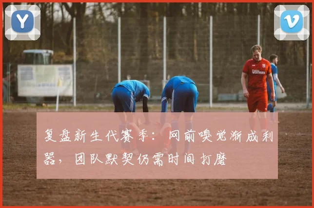 复盘新生代赛季:网前嗅觉渐成利器,团队默契仍需时间打磨