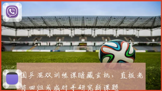 国乒混双训练课暗藏玄机，直板老将回归或成对手研究新课题