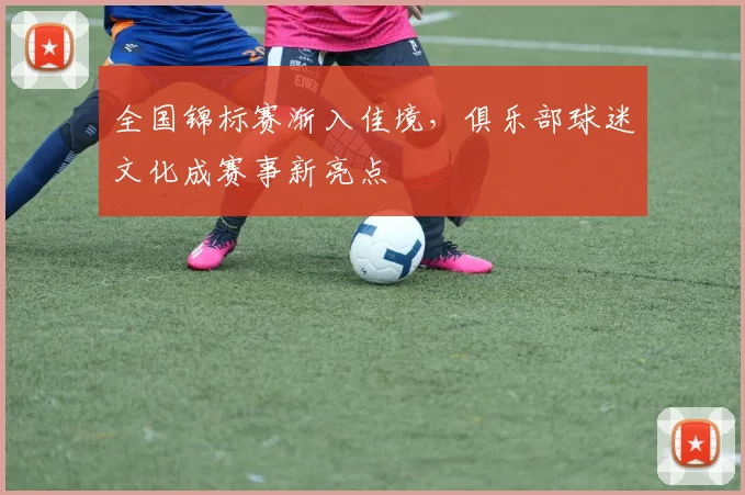 全国锦标赛渐入佳境,俱乐部球迷文化成赛事新亮点