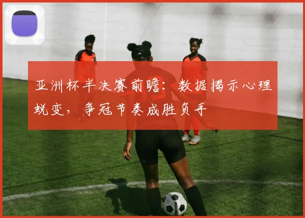 亚洲杯半决赛前瞻：数据揭示心理蜕变，争冠节奏成胜负手