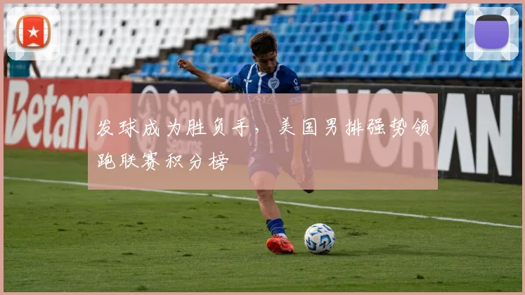 发球成为胜负手，美国男排强势领跑联赛积分榜