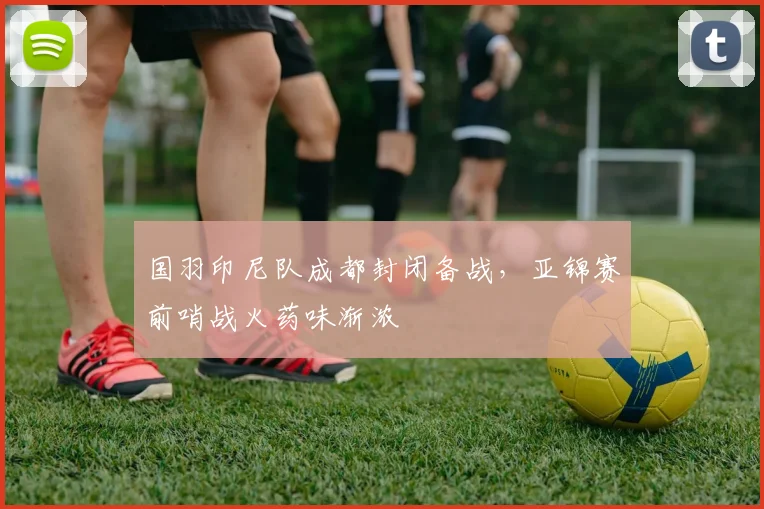 国羽印尼队成都封闭备战,亚锦赛前哨战火药味渐浓