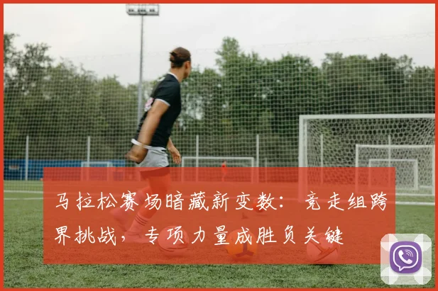 马拉松赛场暗藏新变数：竞走组跨界挑战，专项力量成胜负关键